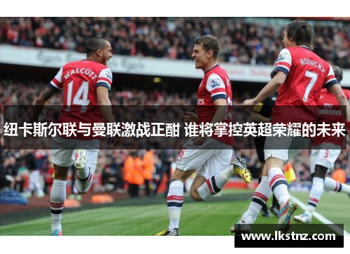 纽卡斯尔联与曼联激战正酣 谁将掌控英超荣耀的未来