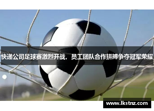 快递公司足球赛激烈开战，员工团队合作拼搏争夺冠军荣耀