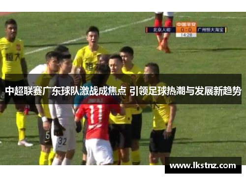 中超联赛广东球队激战成焦点 引领足球热潮与发展新趋势