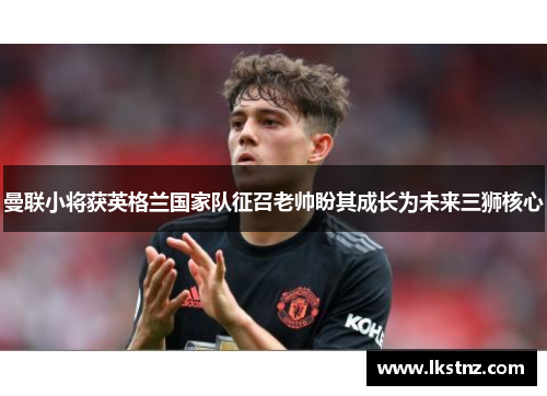 曼联小将获英格兰国家队征召老帅盼其成长为未来三狮核心