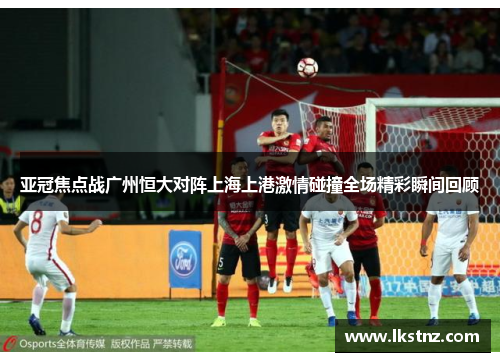 亚冠焦点战广州恒大对阵上海上港激情碰撞全场精彩瞬间回顾
