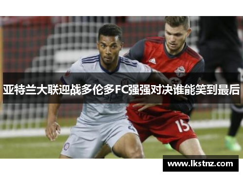 亚特兰大联迎战多伦多FC强强对决谁能笑到最后